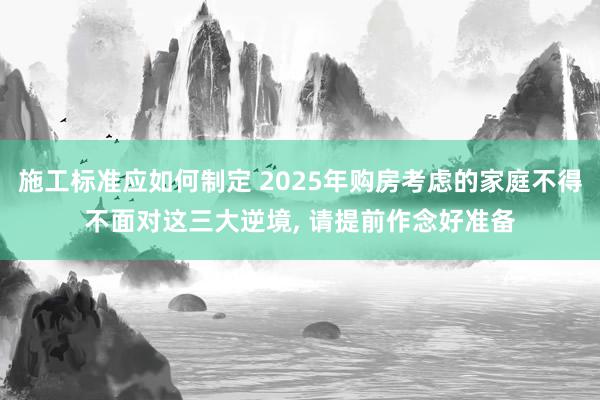 施工标准应如何制定 2025年购房考虑的家庭不得不面对这三大逆境, 请提前作念好准备