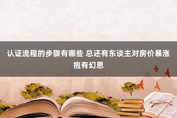 认证流程的步骤有哪些 总还有东谈主对房价暴涨抱有幻思