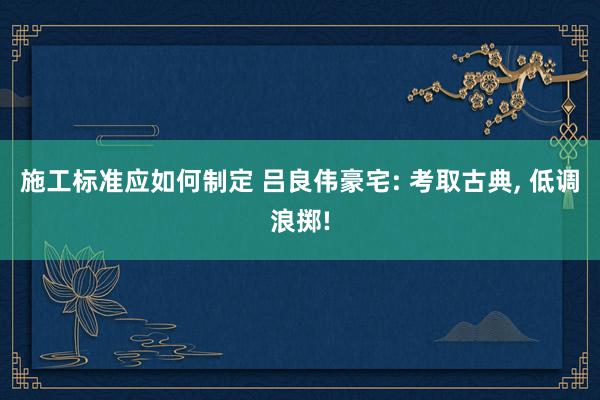 施工标准应如何制定 吕良伟豪宅: 考取古典, 低调浪掷!