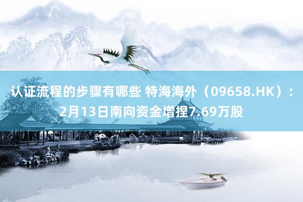 认证流程的步骤有哪些 特海海外（09658.HK）：2月13日南向资金增捏7.69万股