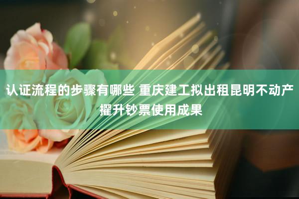 认证流程的步骤有哪些 重庆建工拟出租昆明不动产 擢升钞票使用成果