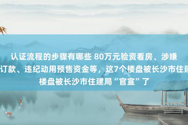 认证流程的步骤有哪些 80万元验资看房、涉嫌未取证先收预订款、违纪动用预售资金等，这7个楼盘被长沙市住建局“官宣”了