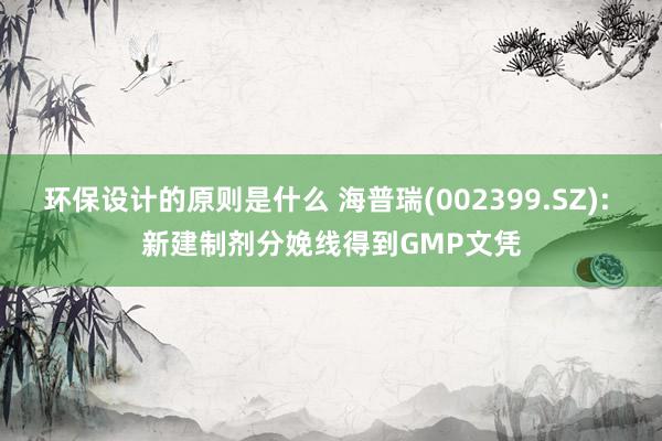 环保设计的原则是什么 海普瑞(002399.SZ): 新建制剂分娩线得到GMP文凭