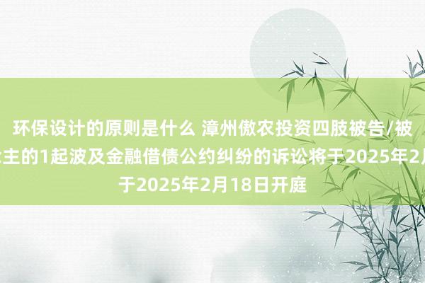 环保设计的原则是什么 漳州傲农投资四肢被告/被上诉东说念主的1起波及金融借债公约纠纷的诉讼将于2025年2月18日开庭