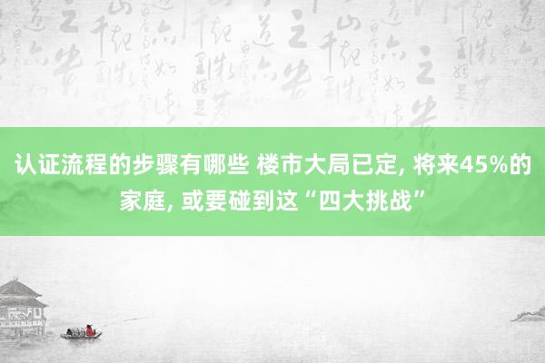 认证流程的步骤有哪些 楼市大局已定, 将来45%的家庭, 或要碰到这“四大挑战”