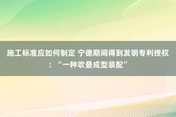 施工标准应如何制定 宁德期间得到发明专利授权：“一种吹叠成型装配”