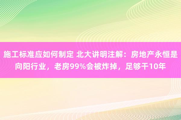 施工标准应如何制定 北大讲明注解：房地产永恒是向阳行业，老房99%会被炸掉，足够干10年