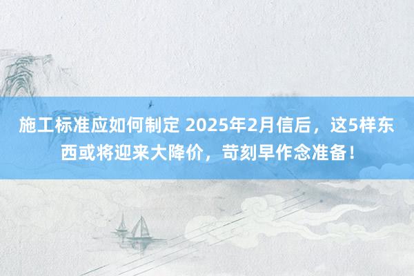 施工标准应如何制定 2025年2月信后，这5样东西或将迎来大降价，苛刻早作念准备！