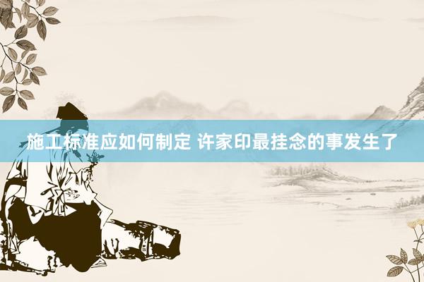 施工标准应如何制定 许家印最挂念的事发生了