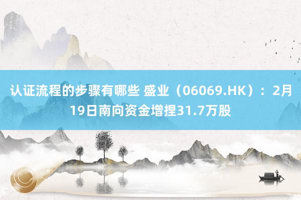 认证流程的步骤有哪些 盛业（06069.HK）：2月19日南向资金增捏31.7万股