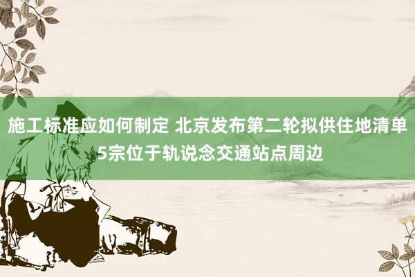 施工标准应如何制定 北京发布第二轮拟供住地清单 5宗位于轨说念交通站点周边