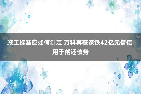 施工标准应如何制定 万科再获深铁42亿元借债 用于偿还债务