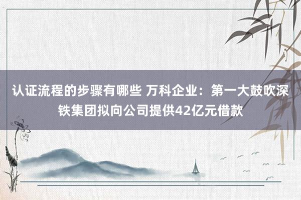 认证流程的步骤有哪些 万科企业：第一大鼓吹深铁集团拟向公司提供42亿元借款