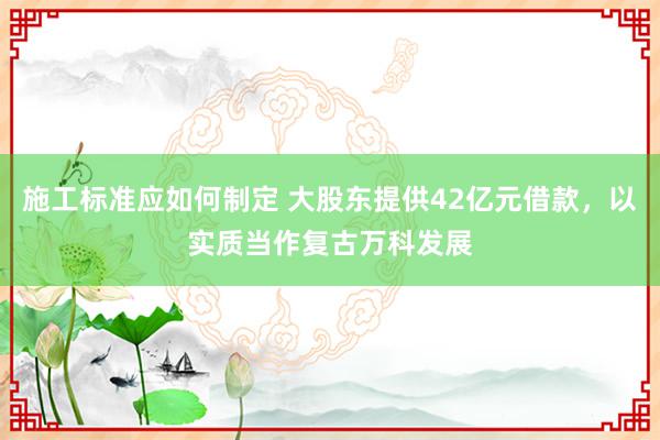 施工标准应如何制定 大股东提供42亿元借款，以实质当作复古万科发展