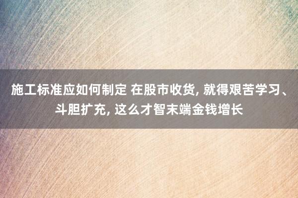 施工标准应如何制定 在股市收货, 就得艰苦学习、斗胆扩充, 这么才智末端金钱增长