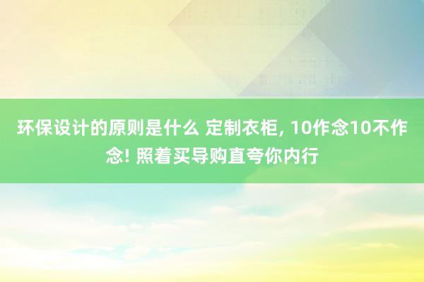 环保设计的原则是什么 定制衣柜, 10作念10不作念! 照着买导购直夸你内行