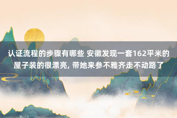 认证流程的步骤有哪些 安徽发现一套162平米的屋子装的很漂亮, 带她来参不雅齐走不动路了