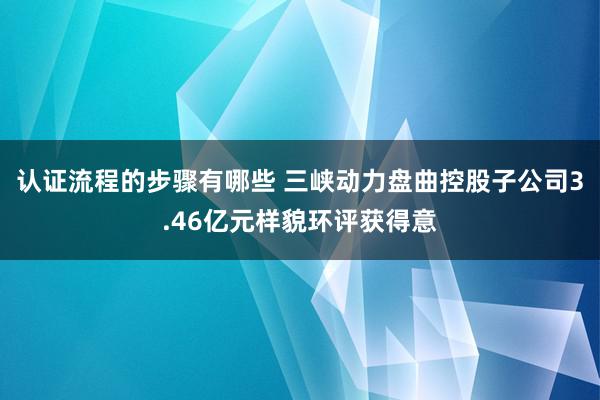 认证流程的步骤有哪些 三峡动力盘曲控股子公司3.46亿元样貌环评获得意