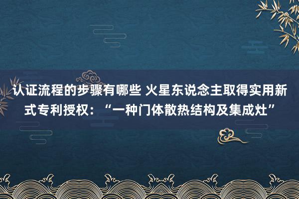 认证流程的步骤有哪些 火星东说念主取得实用新式专利授权：“一种门体散热结构及集成灶”