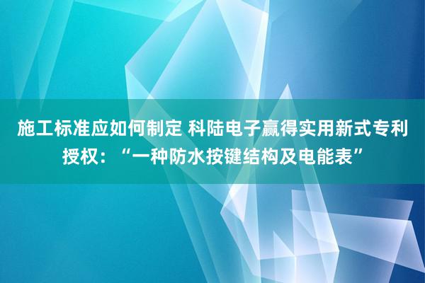 施工标准应如何制定 科陆电子赢得实用新式专利授权：“一种防水按键结构及电能表”