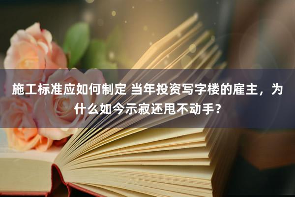 施工标准应如何制定 当年投资写字楼的雇主，为什么如今示寂还甩不动手？