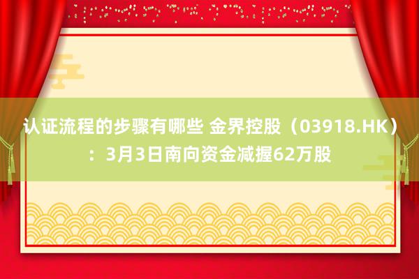 认证流程的步骤有哪些 金界控股（03918.HK）：3月3日南向资金减握62万股