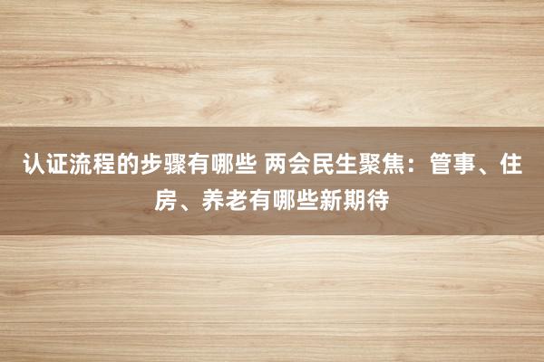 认证流程的步骤有哪些 两会民生聚焦：管事、住房、养老有哪些新期待