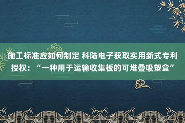 施工标准应如何制定 科陆电子获取实用新式专利授权：“一种用于运输收集板的可堆叠吸塑盒”