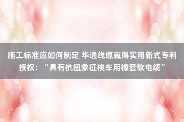 施工标准应如何制定 华通线缆赢得实用新式专利授权：“具有抗扭象征梭车用橡套软电缆”