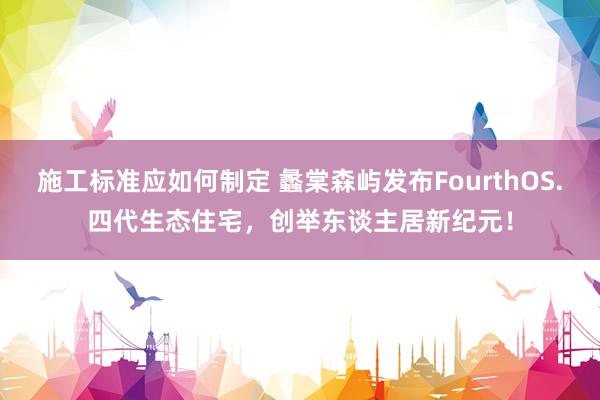 施工标准应如何制定 蠡棠森屿发布FourthOS.四代生态住宅，创举东谈主居新纪元！