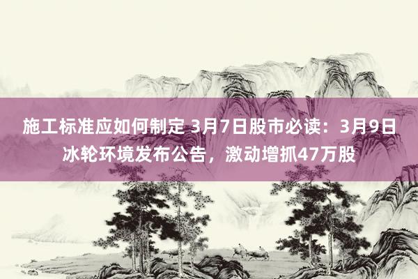 施工标准应如何制定 3月7日股市必读：3月9日冰轮环境发布公告，激动增抓47万股