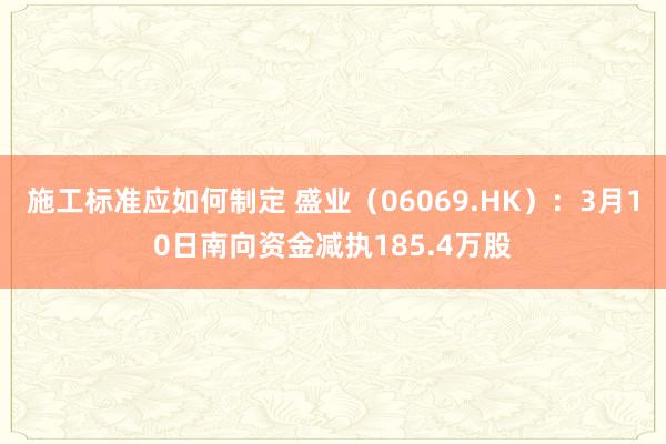 施工标准应如何制定 盛业（06069.HK）：3月10日南向资金减执185.4万股