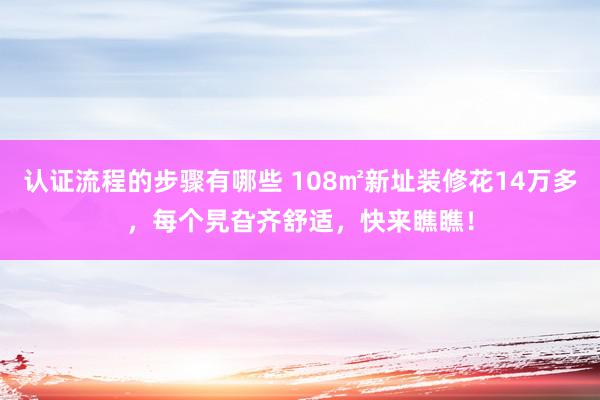 认证流程的步骤有哪些 108㎡新址装修花14万多，每个旯旮齐舒适，快来瞧瞧！