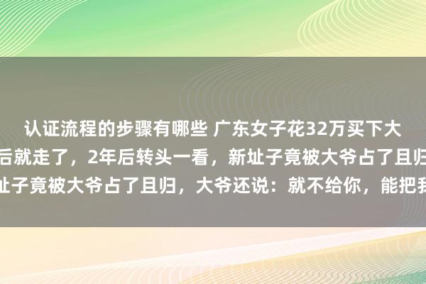 认证流程的步骤有哪些 广东女子花32万买下大爷的海景房，重新装修后就走了，2年后转头一看，新址子竟被大爷占了且归，大爷还说：就不给你，能把我咋滴