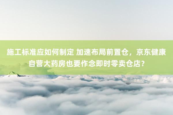 施工标准应如何制定 加速布局前置仓，京东健康自营大药房也要作念即时零卖仓店？